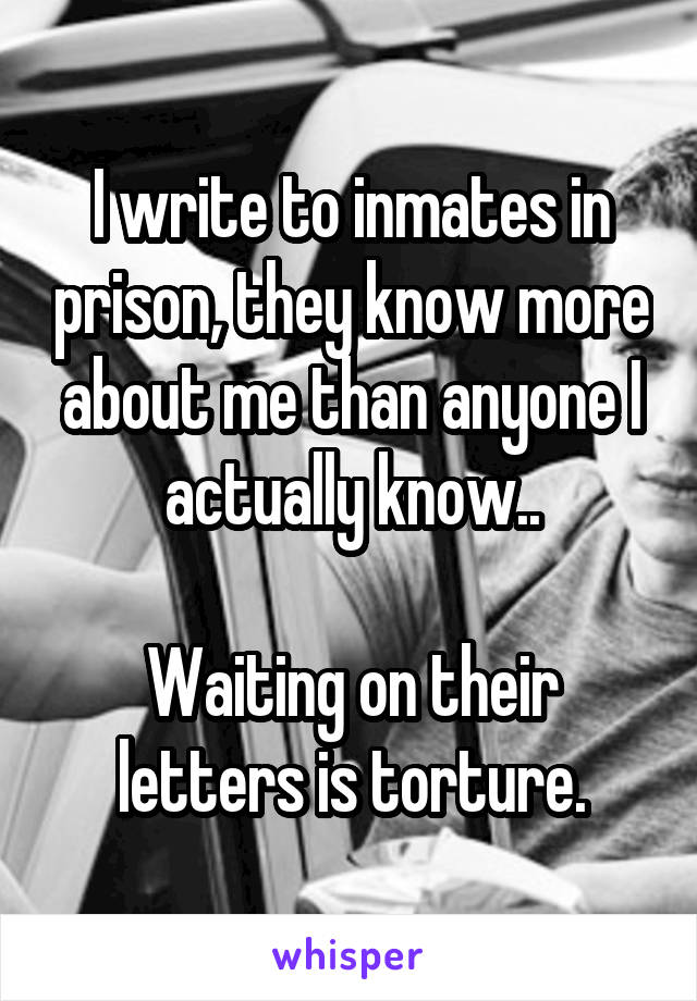 I write to inmates in prison, they know more about me than anyone I actually know..

Waiting on their letters is torture.