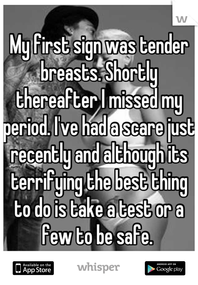 My first sign was tender breasts. Shortly thereafter I missed my period. I've had a scare just recently and although its terrifying the best thing to do is take a test or a few to be safe. 