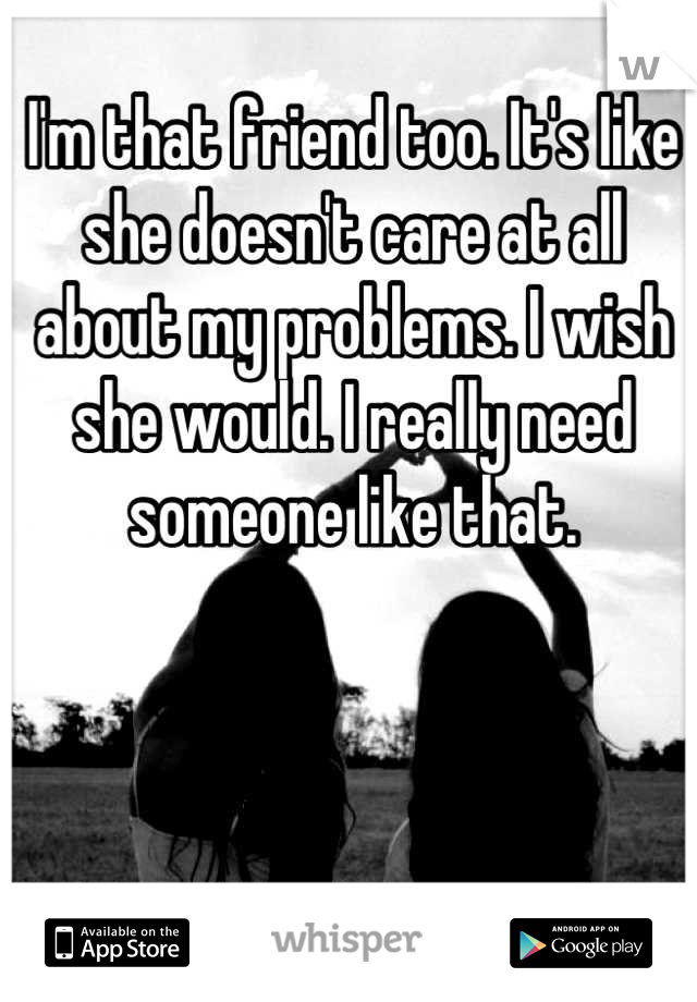 I'm that friend too. It's like she doesn't care at all about my problems. I wish she would. I really need someone like that.