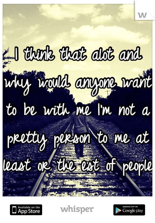I think that alot and why would anyone want to be with me I'm not a pretty person to me at least or the est of people 