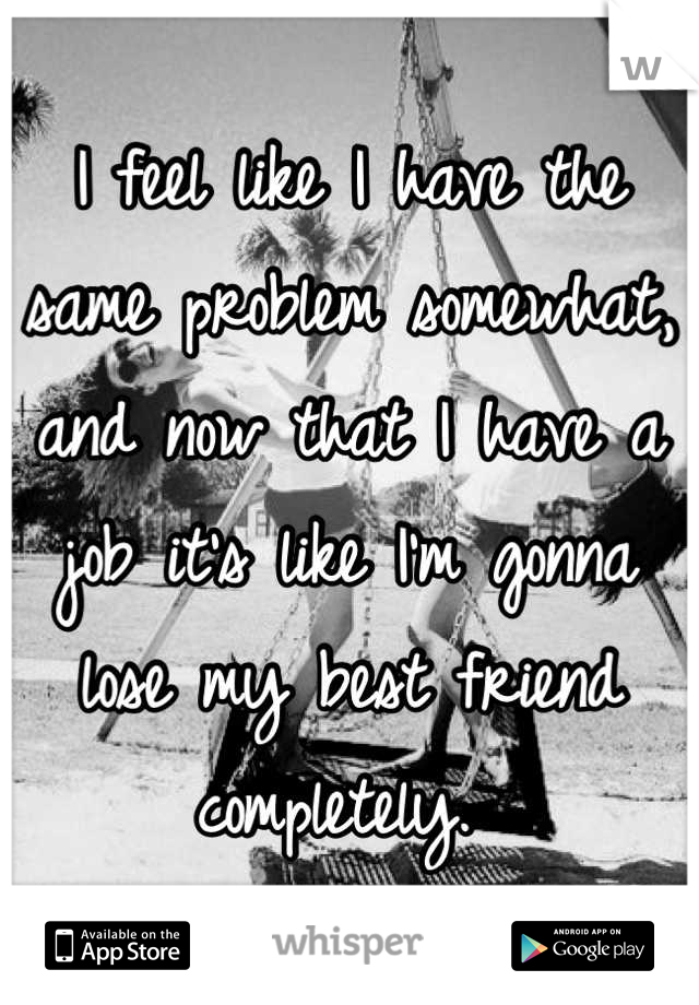 I feel like I have the same problem somewhat, and now that I have a job it's like I'm gonna lose my best friend completely. 