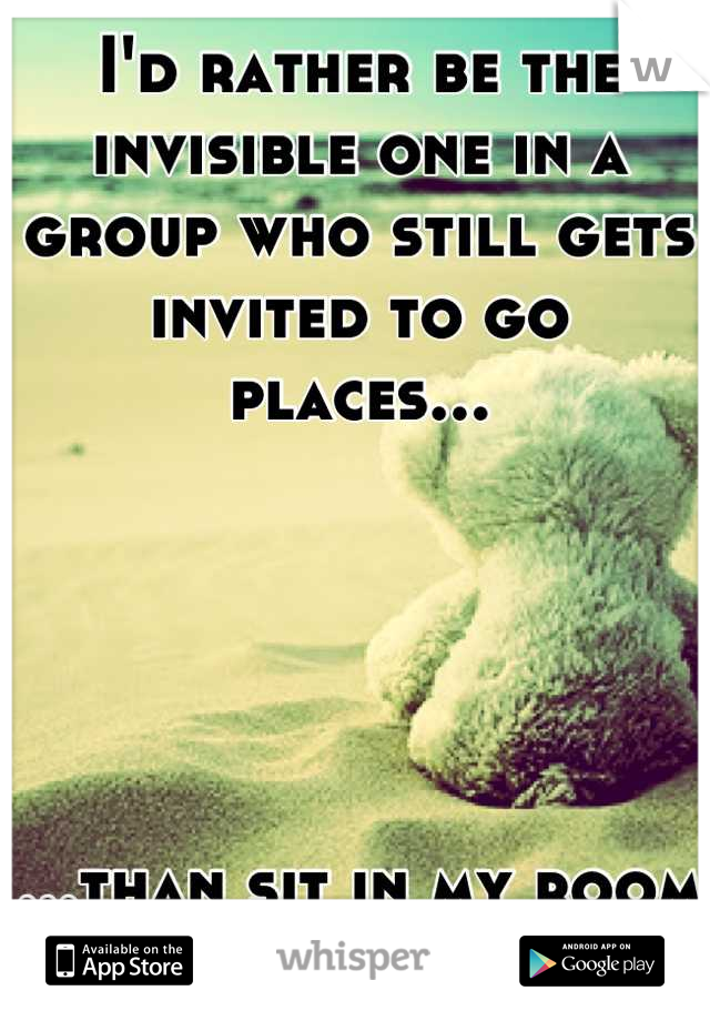 I'd rather be the invisible one in a group who still gets invited to go places...





...than sit in my room all alone.