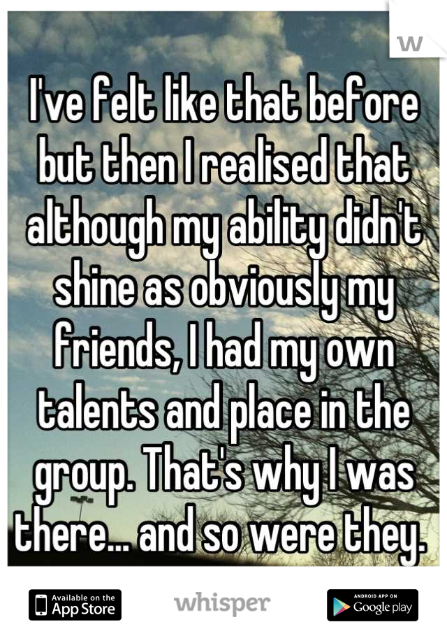 I've felt like that before but then I realised that although my ability didn't shine as obviously my friends, I had my own talents and place in the group. That's why I was there... and so were they. 