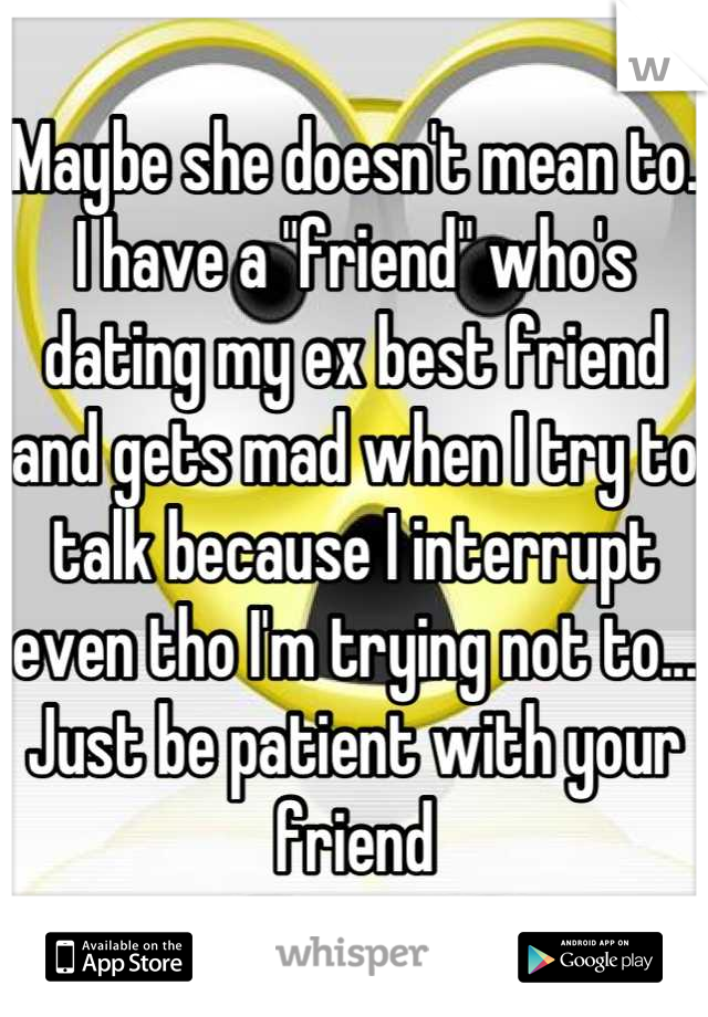 Maybe she doesn't mean to. I have a "friend" who's dating my ex best friend and gets mad when I try to talk because I interrupt even tho I'm trying not to... Just be patient with your friend