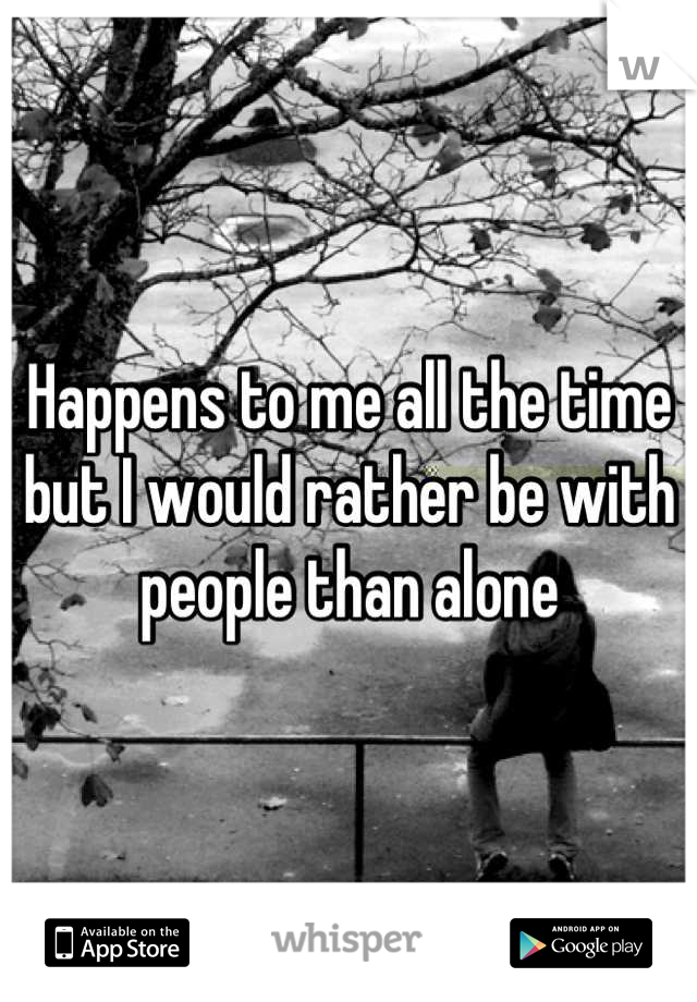 Happens to me all the time but I would rather be with people than alone