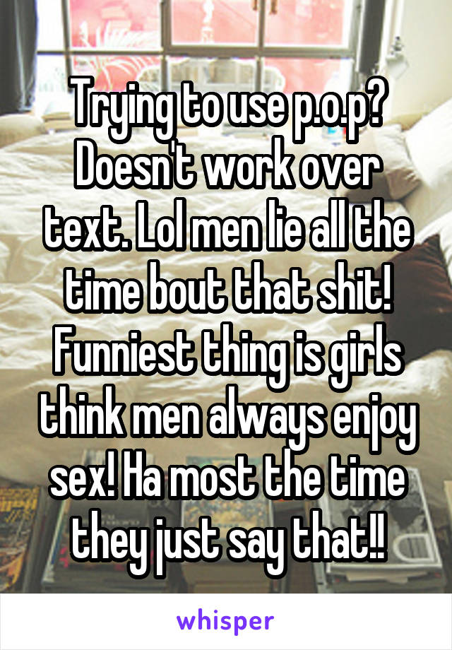 Trying to use p.o.p? Doesn't work over text. Lol men lie all the time bout that shit! Funniest thing is girls think men always enjoy sex! Ha most the time they just say that!!