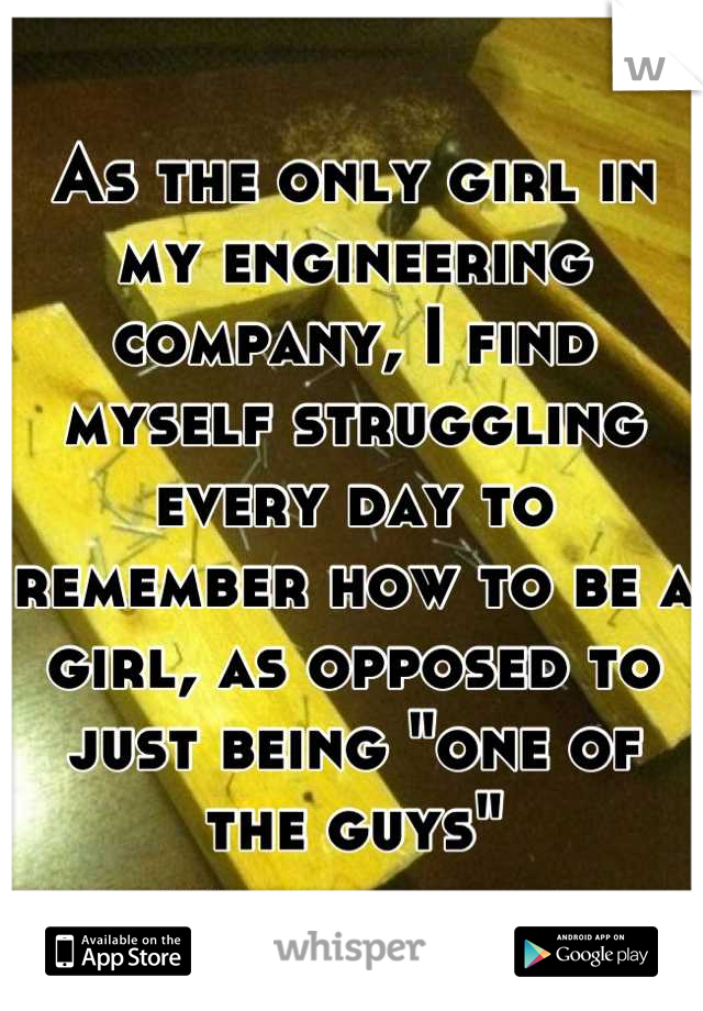 As the only girl in my engineering company, I find myself struggling every day to remember how to be a girl, as opposed to just being "one of the guys"
