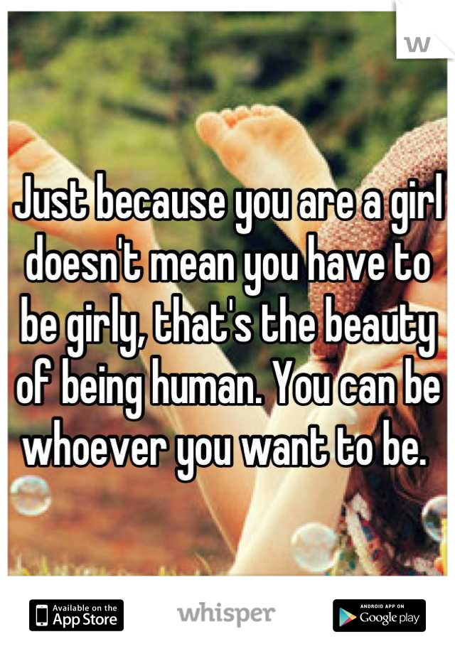 Just because you are a girl doesn't mean you have to be girly, that's the beauty of being human. You can be whoever you want to be. 
