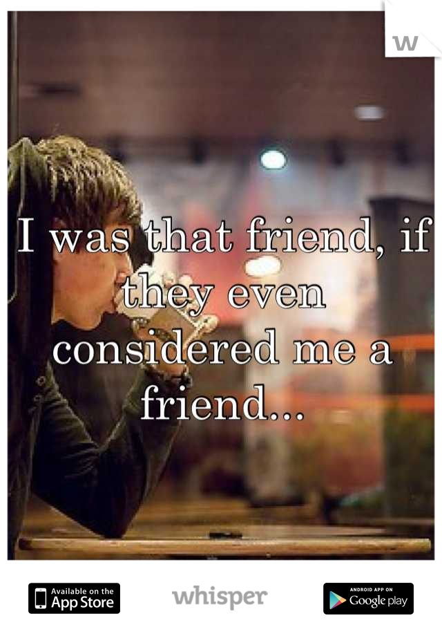 I was that friend, if they even considered me a friend...