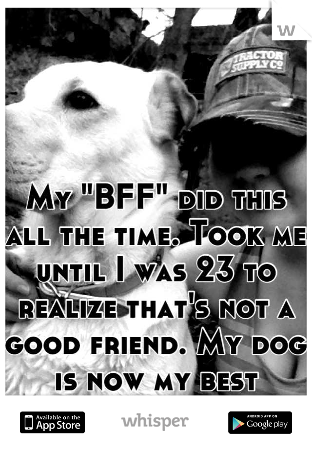 My "BFF" did this all the time. Took me until I was 23 to realize that's not a good friend. My dog is now my best friend. 