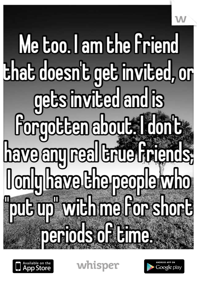 Me too. I am the friend that doesn't get invited, or gets invited and is forgotten about. I don't have any real true friends, I only have the people who "put up" with me for short periods of time. 