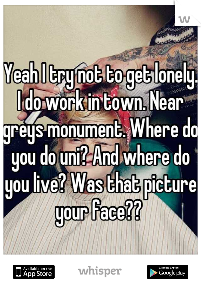 Yeah I try not to get lonely. I do work in town. Near greys monument. Where do you do uni? And where do you live? Was that picture your face?? 