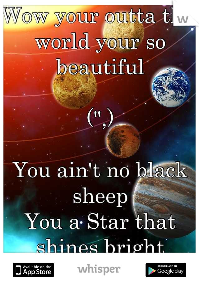 Wow your outta this world your so beautiful 

(",)

You ain't no black sheep 
You a Star that shines bright
Wow