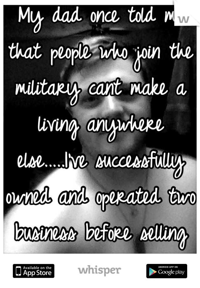 My dad once told me that people who join the military cant make a living anywhere else.....I've successfully owned and operated two business before selling them and joining the army to prove him wrong 