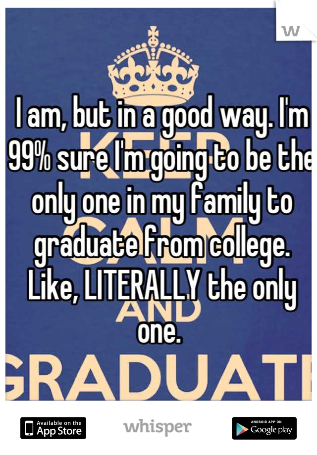 I am, but in a good way. I'm 99% sure I'm going to be the only one in my family to graduate from college. Like, LITERALLY the only one. 