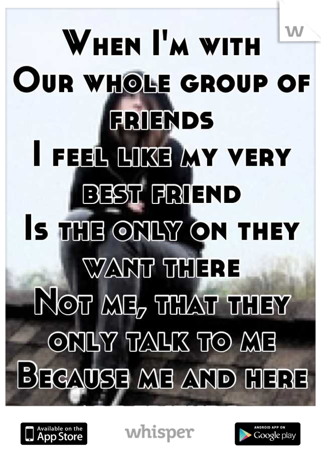 When I'm with
Our whole group of friends 
I feel like my very best friend
Is the only on they want there
Not me, that they only talk to me 
Because me and here are friends 