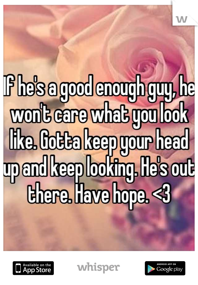 If he's a good enough guy, he won't care what you look like. Gotta keep your head up and keep looking. He's out there. Have hope. <3