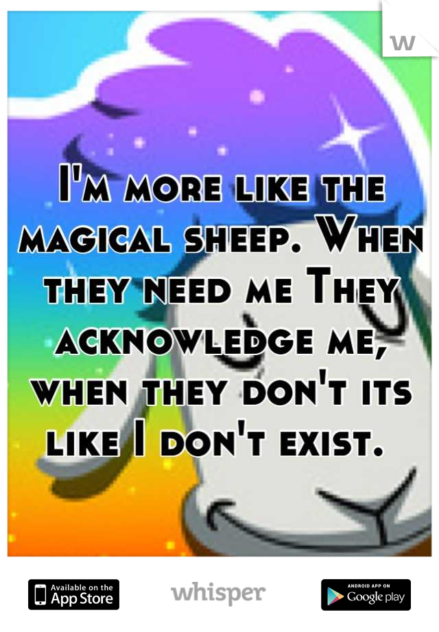 I'm more like the magical sheep. When they need me They acknowledge me, when they don't its like I don't exist. 