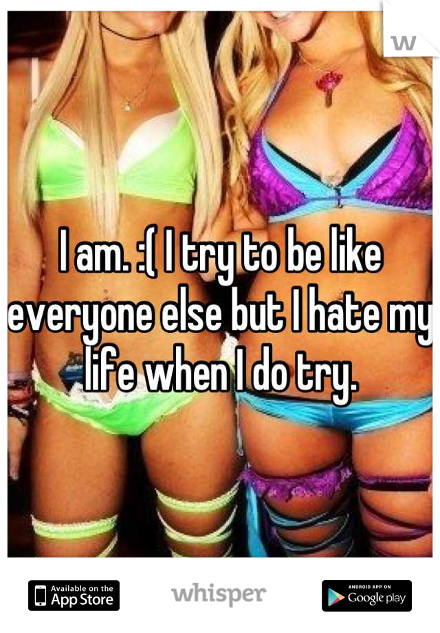 I am. :( I try to be like everyone else but I hate my life when I do try.