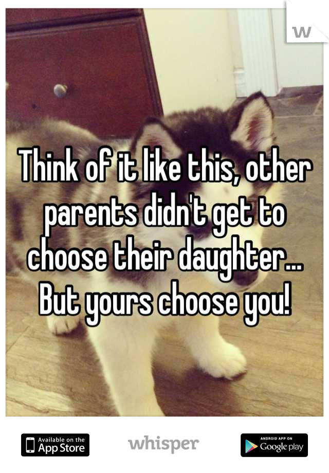 Think of it like this, other parents didn't get to choose their daughter... But yours choose you!