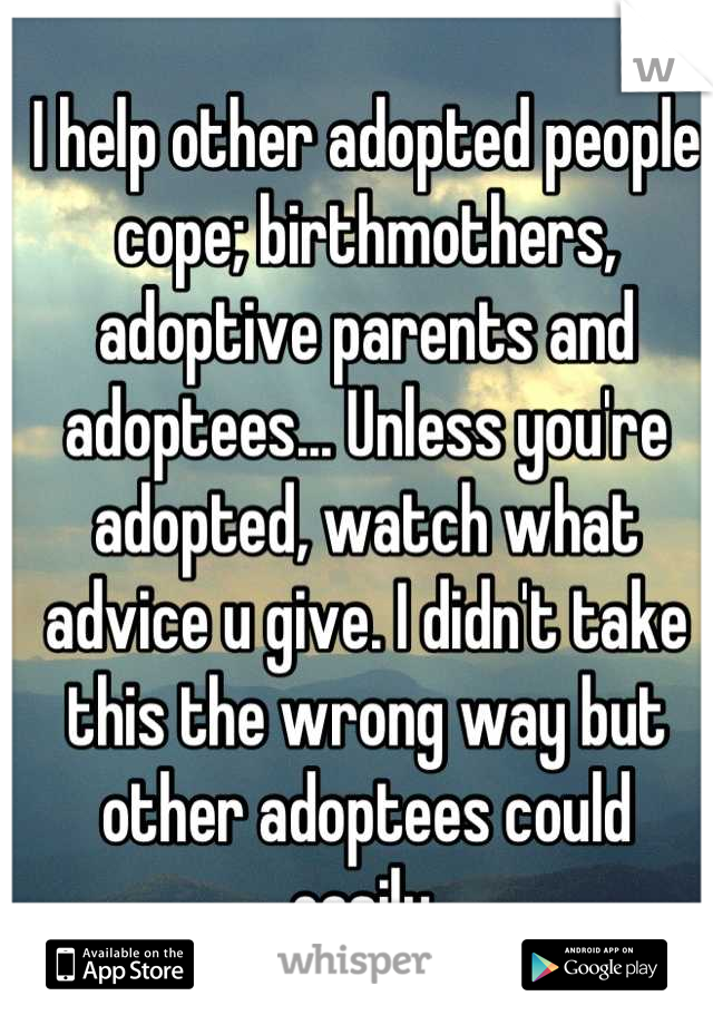 I help other adopted people cope; birthmothers, adoptive parents and adoptees... Unless you're adopted, watch what advice u give. I didn't take this the wrong way but other adoptees could easily.