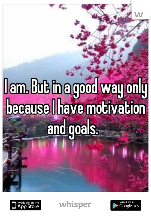 I am. But in a good way only because I have motivation and goals.  