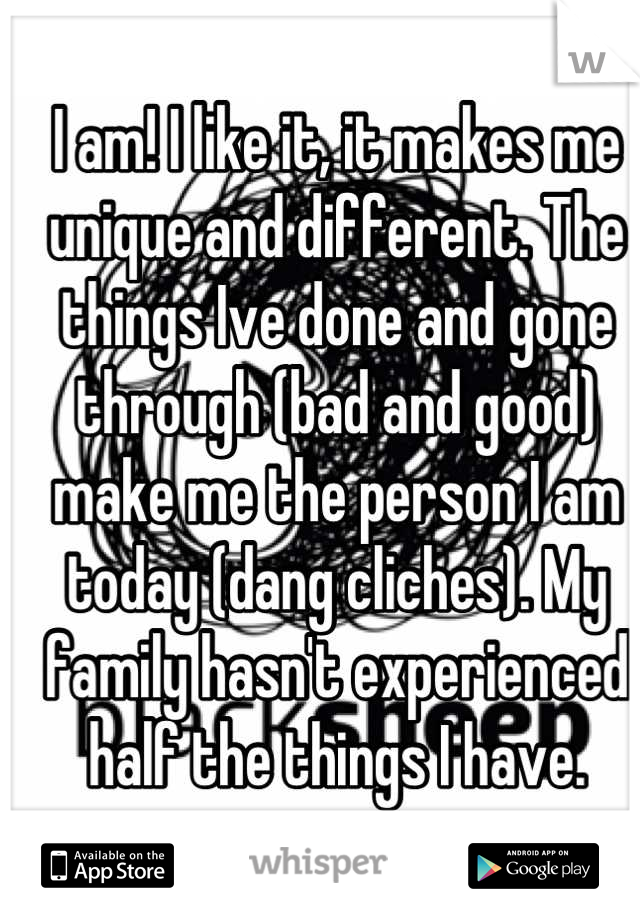 I am! I like it, it makes me unique and different. The things Ive done and gone through (bad and good) make me the person I am today (dang cliches). My family hasn't experienced half the things I have.