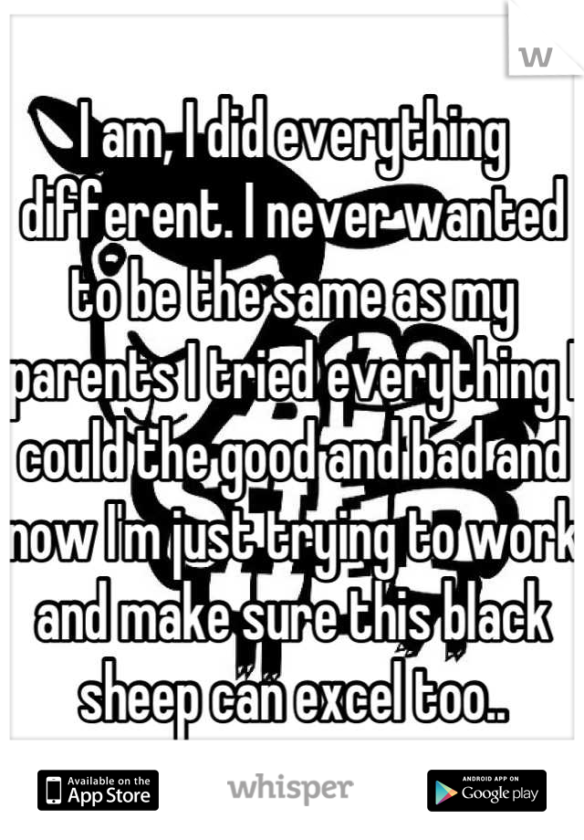 I am, I did everything different. I never wanted to be the same as my parents I tried everything I could the good and bad and now I'm just trying to work and make sure this black sheep can excel too..