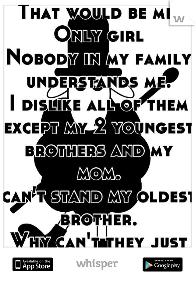 That would be me.
Only girl
Nobody in my family understands me.
I dislike all of them except my 2 youngest brothers and my mom.
can't stand my oldest brother.
Why can't they just accept me how I am?
:/