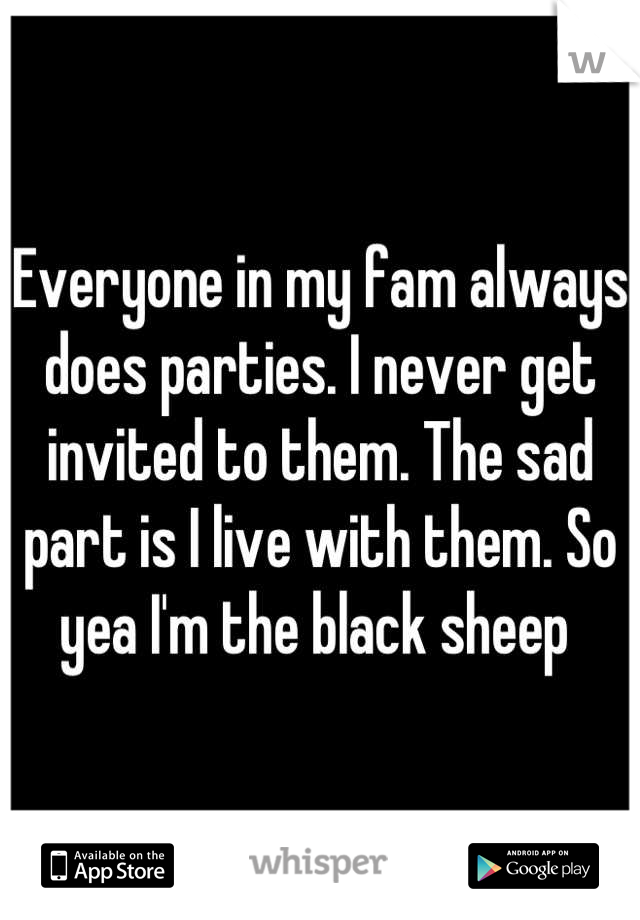 Everyone in my fam always does parties. I never get invited to them. The sad part is I live with them. So yea I'm the black sheep 