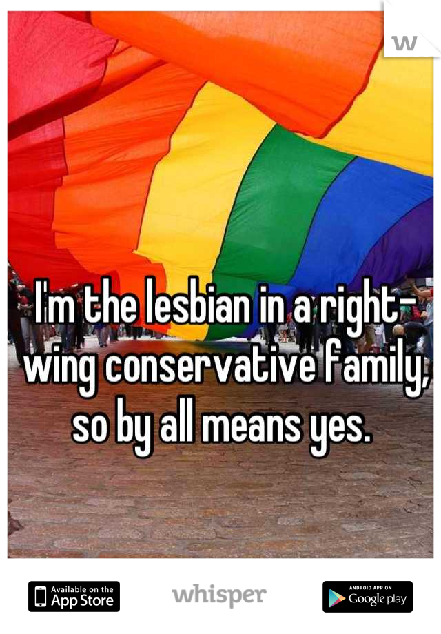 I'm the lesbian in a right-wing conservative family, so by all means yes. 