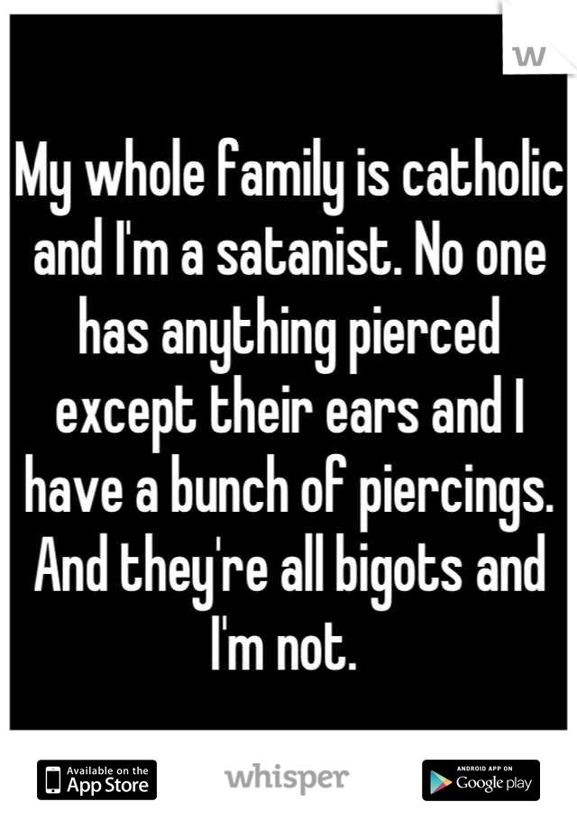 My whole family is catholic and I'm a satanist. No one has anything pierced except their ears and I have a bunch of piercings. And they're all bigots and I'm not. 