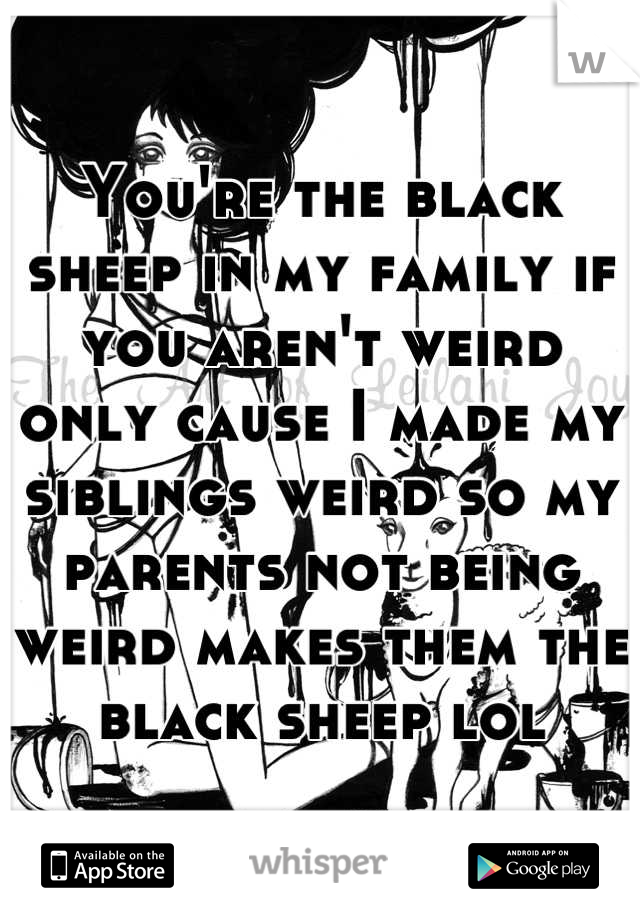 You're the black sheep in my family if you aren't weird only cause I made my siblings weird so my parents not being weird makes them the black sheep lol