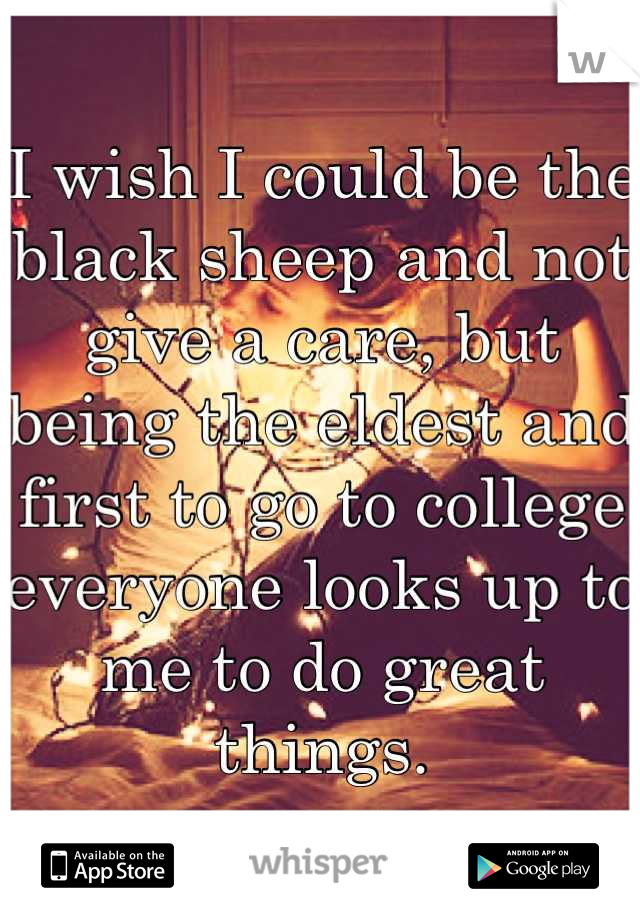 I wish I could be the black sheep and not give a care, but being the eldest and first to go to college everyone looks up to me to do great things.