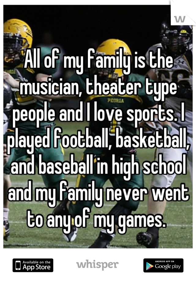 All of my family is the musician, theater type people and I love sports. I played football, basketball, and baseball in high school and my family never went to any of my games. 
