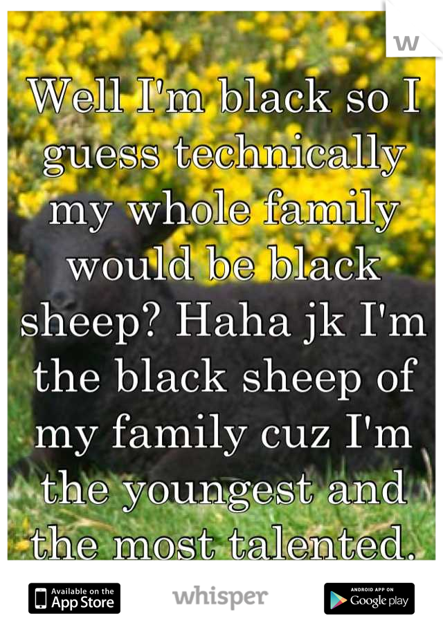 Well I'm black so I guess technically my whole family would be black sheep? Haha jk I'm the black sheep of my family cuz I'm the youngest and the most talented.