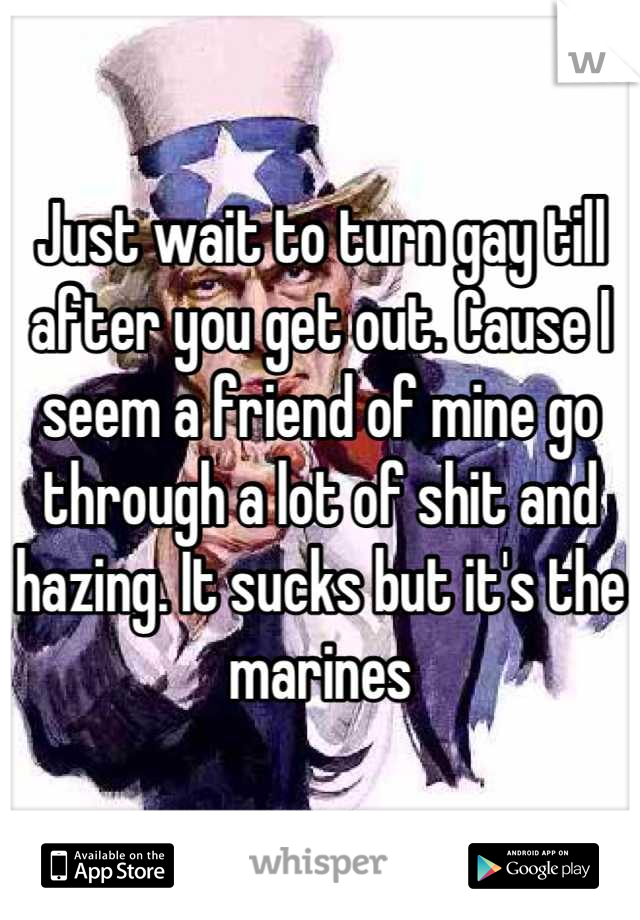 Just wait to turn gay till after you get out. Cause I seem a friend of mine go through a lot of shit and hazing. It sucks but it's the marines