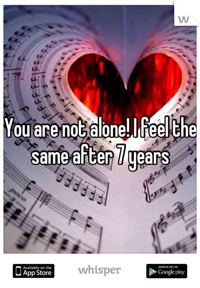 You are not alone! I feel the same after 7 years