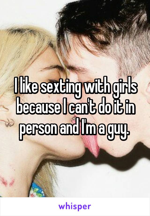 I like sexting with girls because I can't do it in person and I'm a guy. 