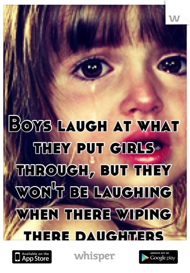 Boys laugh at what they put girls through, but they won't be laughing when there wiping there daughters tears !