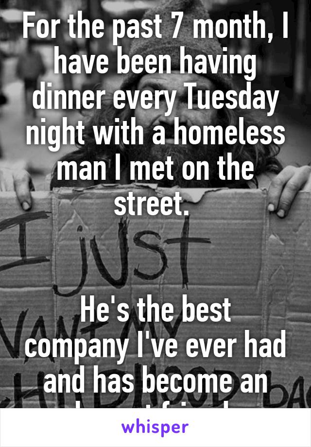 For the past 7 month, I have been having dinner every Tuesday night with a homeless man I met on the street. 


He's the best company I've ever had and has become an honest friend 