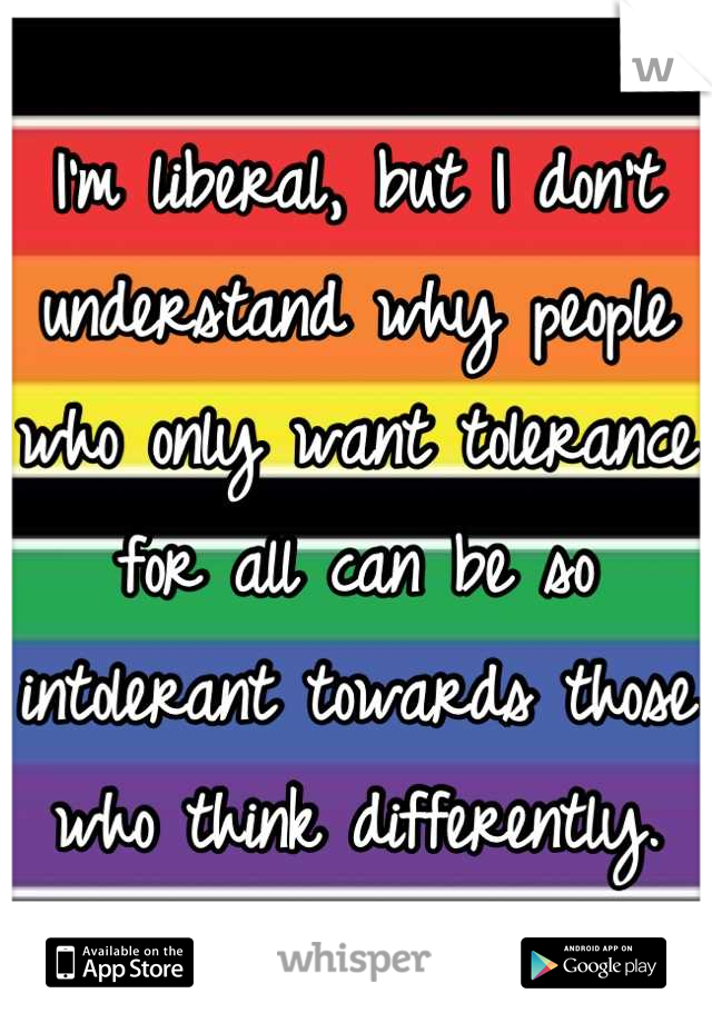 I'm liberal, but I don't understand why people who only want tolerance for all can be so intolerant towards those who think differently.