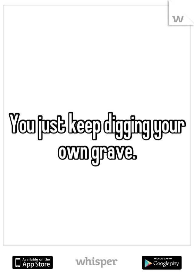 You just keep digging your own grave.