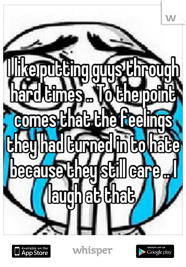 I like putting guys through hard times .. To the point comes that the feelings they had turned in to hate because they still care .. I laugh at that 