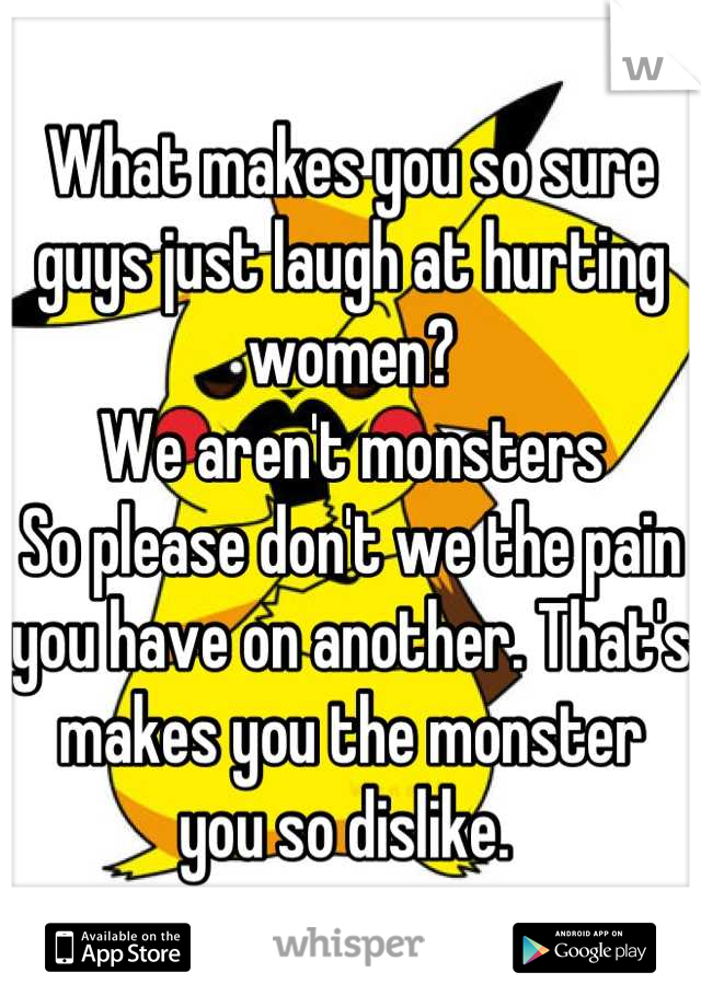 What makes you so sure guys just laugh at hurting women? 
We aren't monsters
So please don't we the pain you have on another. That's makes you the monster you so dislike. 