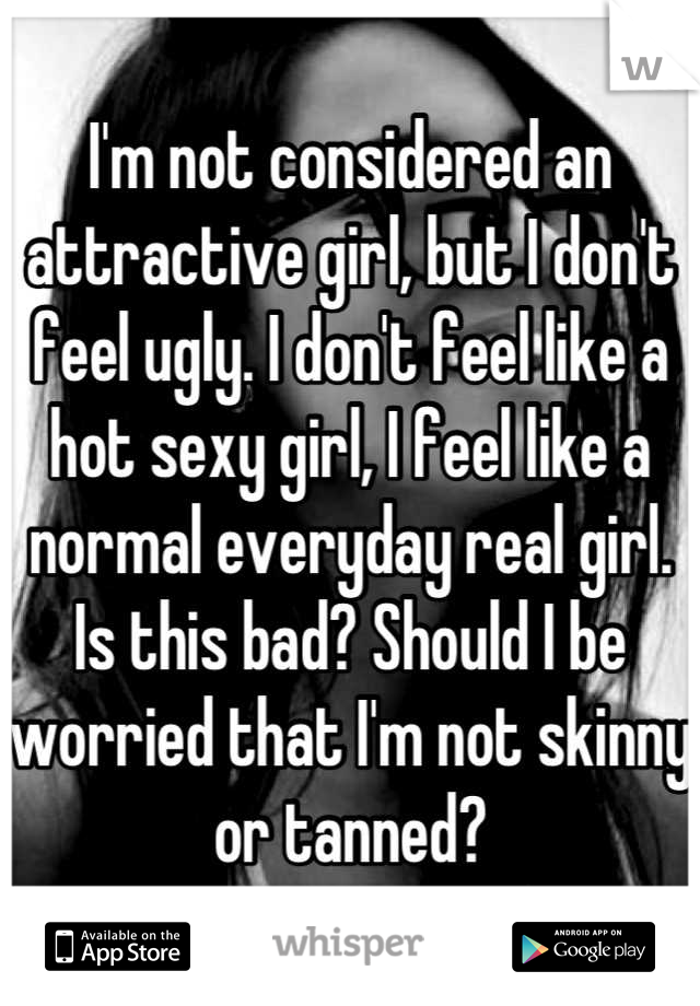 I'm not considered an attractive girl, but I don't feel ugly. I don't feel like a hot sexy girl, I feel like a normal everyday real girl. Is this bad? Should I be worried that I'm not skinny or tanned?