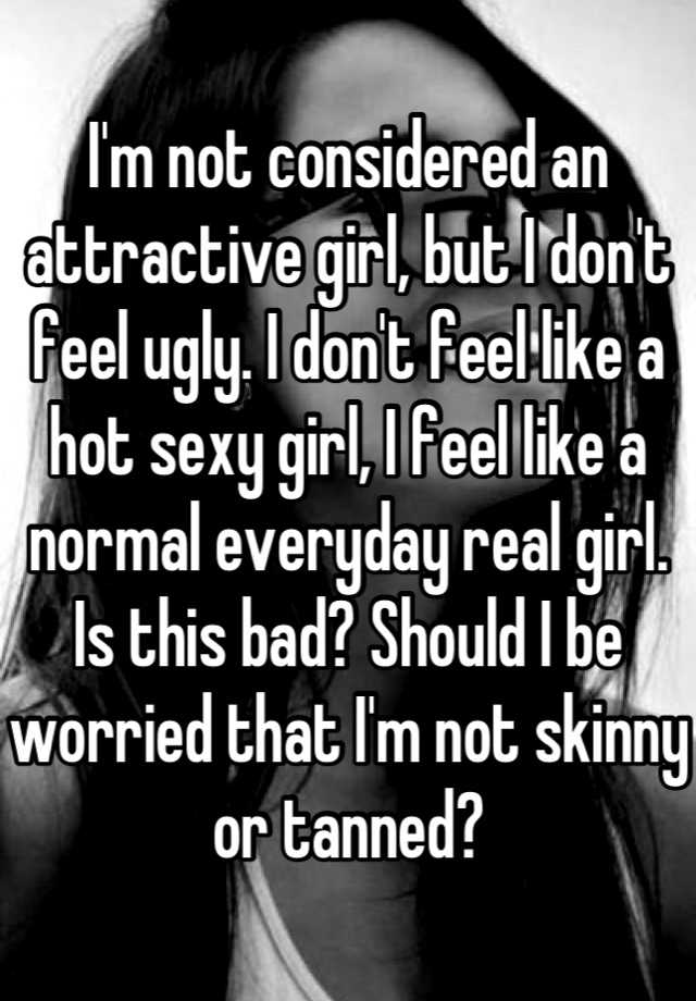 I'm not considered an attractive girl, but I don't feel ugly. I don't feel like a hot sexy girl, I feel like a normal everyday real girl. Is this bad? Should I be worried that I'm not skinny or tanned?