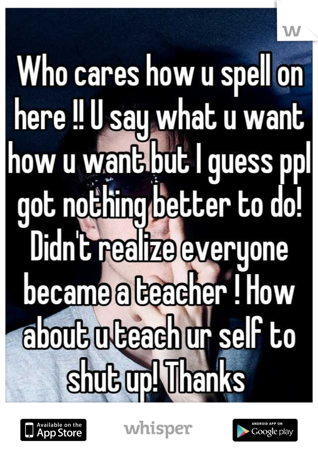 Who cares how u spell on here !! U say what u want how u want but I guess ppl got nothing better to do! Didn't realize everyone became a teacher ! How about u teach ur self to shut up! Thanks 