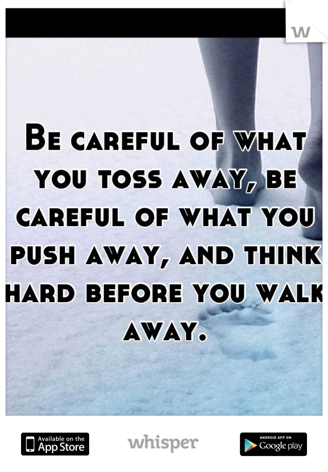 Be careful of what you toss away, be careful of what you push away, and think hard before you walk away.