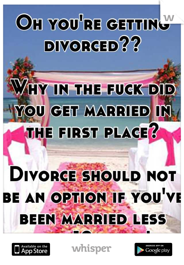 Oh you're getting divorced??

Why in the fuck did you get married in the first place? 

Divorce should not be an option if you've been married less than 10 years! 